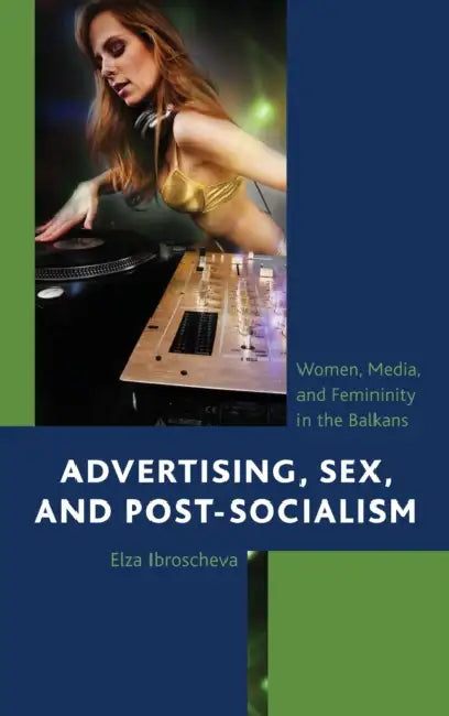 Advertising, Sex, and Post-Socialism: Women, Media, and Femininity in the Balkans by Elza Ibroscheva