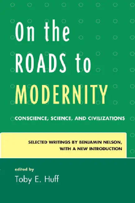 On the Roads to Modernity: Conscience, Science, and Civilizations: Selected Writings by Benjamin Nelson, with a New Introduction by Toby E. Huff