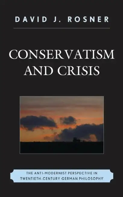 Conservatism and Crisis: The Anti-Modernist Perspective in Twentieth Century German Philosophy by David J. Rosner