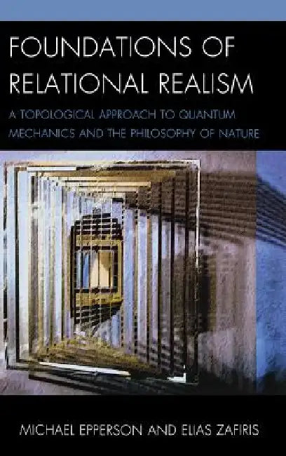 Foundations of Relational Realism: A Topological Approach to Quantum Mechanics and the Philosophy of Nature by Michael Epperson, Elias Zafiris
