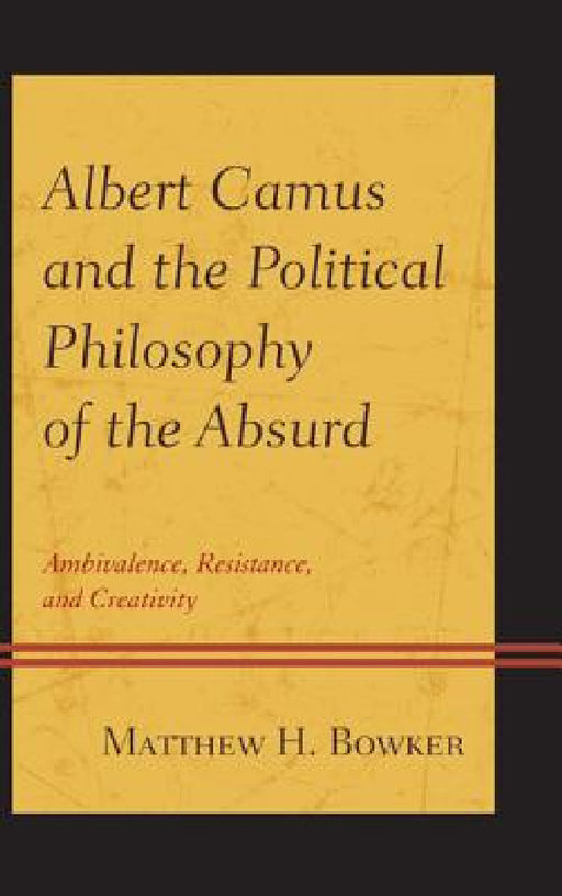Albert Camus and the Political Philosophy of the Absurd: Ambivalence, Resistance, and Creativity by Matthew H. Bowker