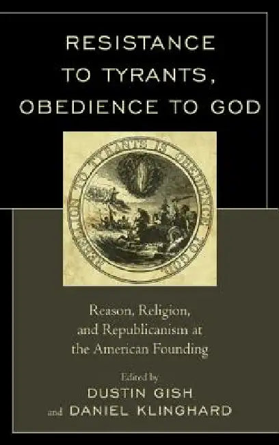 Resistance to Tyrants, Obedience to God: Reason, Religion, and Republicanism at the American Founding by Dustin A. Gish, Daniel P. Klinghard, Jeffrey A. Bernstein