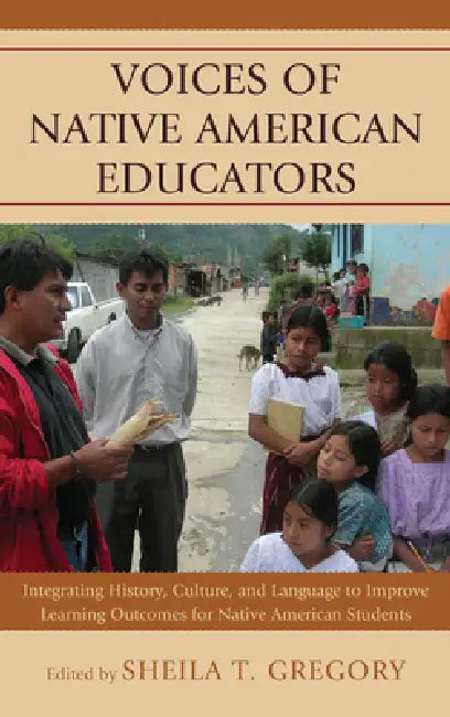 Voices of Native American Educators: Integrating History, Culture, and Language to Improve Learning Outcomes for Native American Students by Sheila T. Gregory