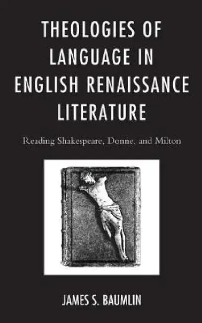 Theologies of Language in English Renaissance Literature: Reading Shakespeare, Donne, and Milton by James S. Baumlin