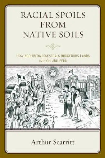 Racial Spoils from Native Soils: How Neoliberalism Steals Indigenous Lands in Highland Peru by Arthur Scarritt