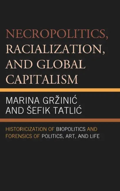 Necropolitics, Racialization, and Global Capitalism: Historicization of Biopolitics and Forensics of Politics, Art, and Life by Marina Grzinic, Sefik Tatlic