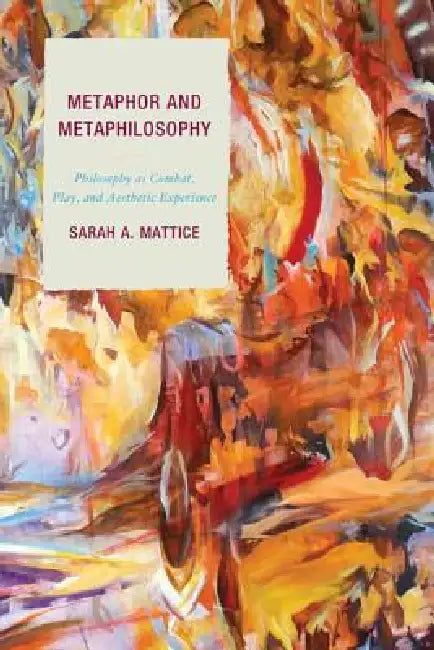 Metaphor and Metaphilosophy: Philosophy as Combat, Play, and Aesthetic Experience by Sarah A. Mattice