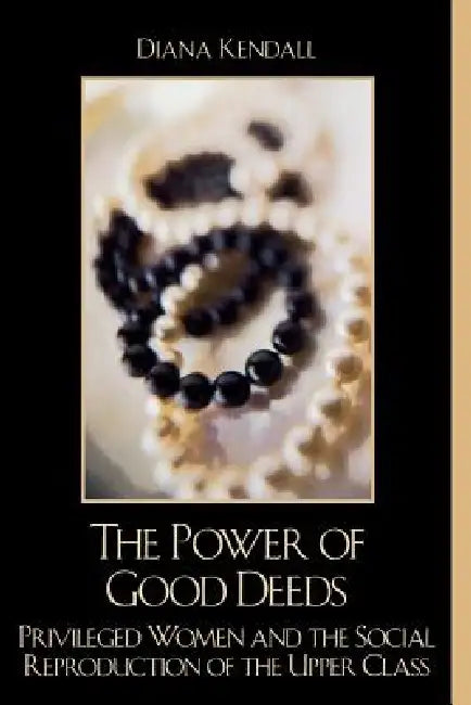 The Power of Good Deeds: Privileged Women and the Social Reproduction of the Upper Class by Diana Kendall