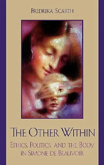 The Other Within: Ethics, Politics, and the Body in Simone de Beauvoir by Fredrika Scarth