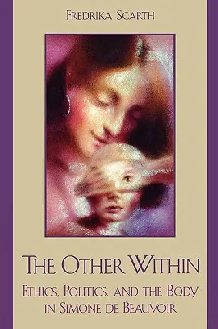 The Other Within: Ethics, Politics, and the Body in Simone de Beauvoir by Fredrika Scarth