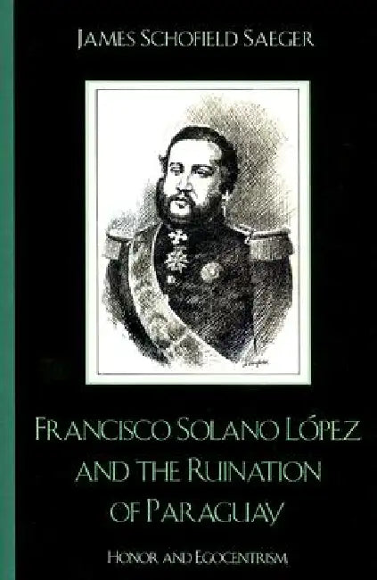 Francisco Solano López and the Ruination of Paraguay: Honor and Egocentrism by James Schofield Saeger