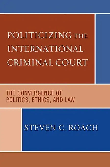 Politicizing the International Criminal Court: The Convergence of Politics, Ethics, and Law by Steven C. Roach