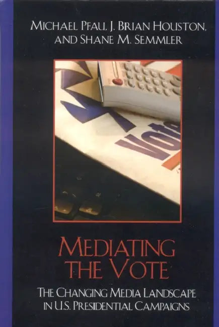 Mediating the Vote: The Changing Media Landscape in U.S. Presidential Campaigns by Michael Pfau, Brian J. Houston, Shane M. Semmler