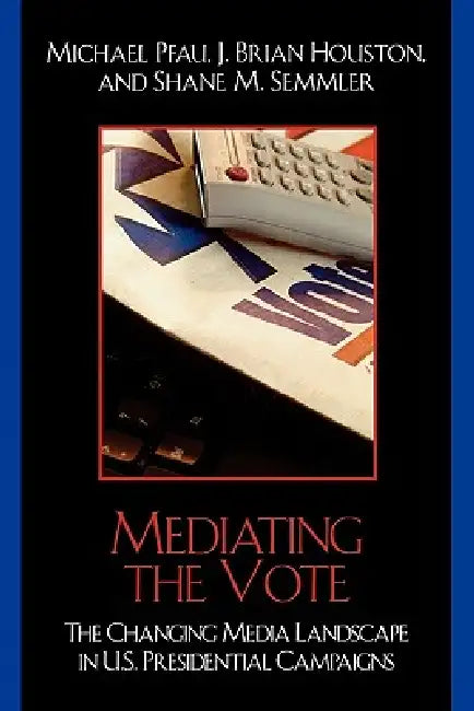 Mediating the Vote: The Changing Media Landscape in U.S. Presidential Campaigns by Michael Pfau, Brian J. Houston, Shane M. Semmler