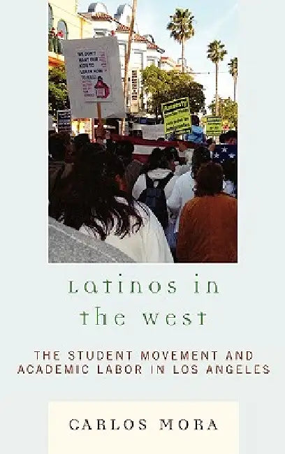 Latinos in the West: The Student Movement and Academic Labor in Los Angeles by Carlos Mora