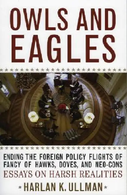 Owls and Eagles: Ending the Foreign Policy Flights of Fancy of Hawks, Doves, And-Neo-Cons Essays on Harsh Realities by Harlan K. Ullman