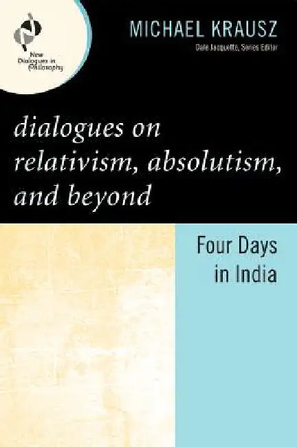 Dialogues on Relativism, Absolutism, and Beyond: Four Days in India by Michael Krausz
