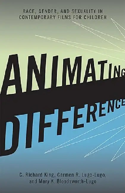 Animating Difference: Race, Gender, and Sexuality in Contemporary Films for Children by C. Richard King, Carmen R. Lugo-Lugo, Mary K. Bloodsworth-Lugo