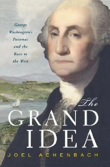 The Grand Idea: George Washington's Potomac and the Race to the West by Joel Achenbach