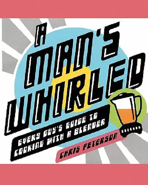 A Man's Whirled: Every Guy's Guide to Cooking with a Blender by Chris Peterson