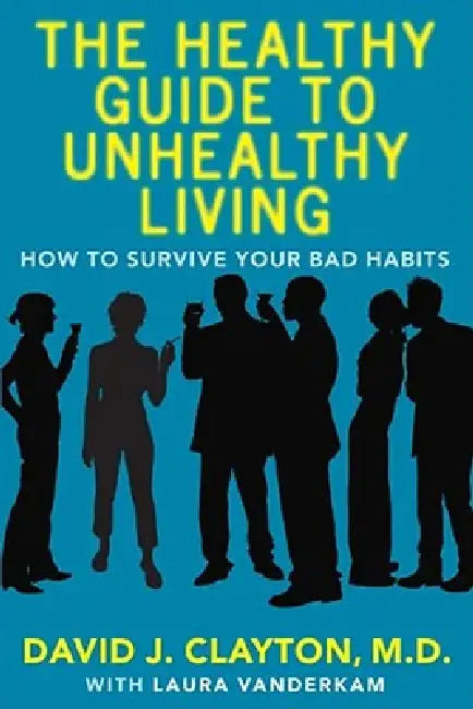 The Healthy Guide to Unhealthy Living: How to Survive Your Bad Habits by David J. Clayton, Laura VanderKam