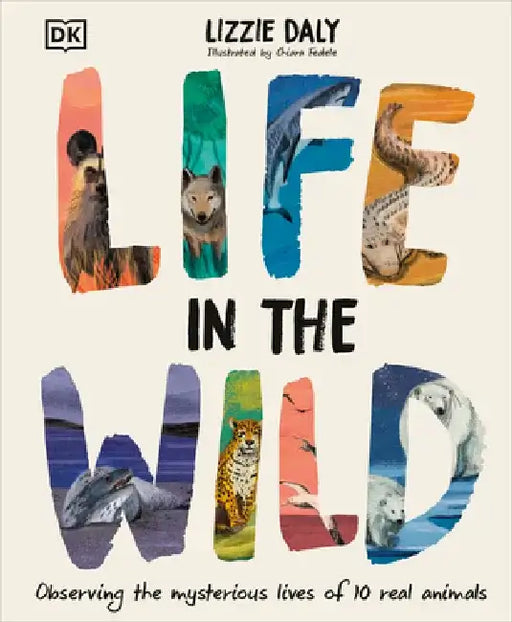 Life in the Wild: Observing the Mysterious Lives of 10 Real Animals by Lizzie Daly