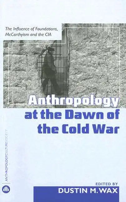 Anthropology At The Dawn Of The Cold War: The Influence of Foundations, Mccarthyism and the CIA by Dustin M. Wax