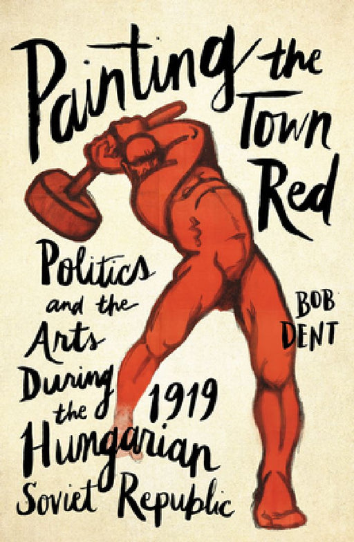 Painting the Town Red: Politics and the Arts During the 1919 Hungarian Soviet Republic by Bob Dent
