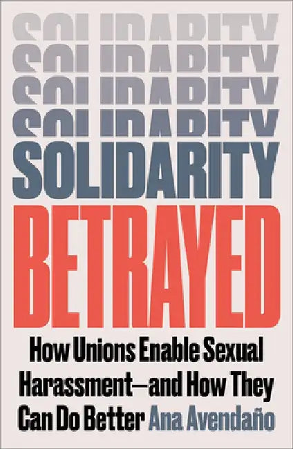 Solidarity Betrayed: How Unions Enable Sexual Harassment - And How They Can Do Better by Ana Avendaño
