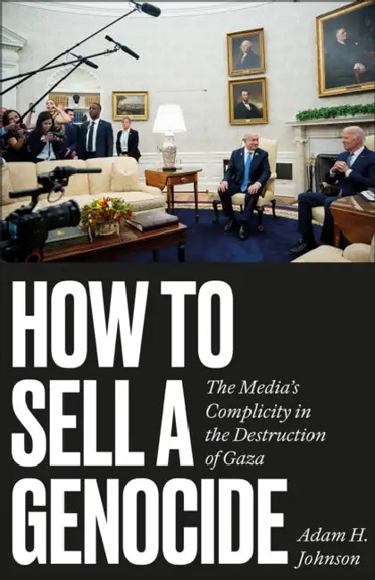 How to Sell a Genocide: The Media's Complicity in the Destruction of Gaza by Adam H. Johnson, Noura Erakat