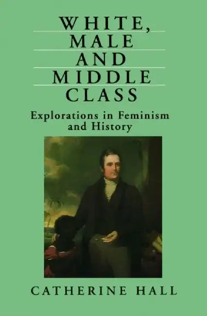 White, Male and Middle Class: Explorations in Feminism and History by Catherine Hall