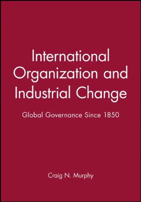 International Organization and Industrial Change: Global Governance Since 1850 by Craig N. Murphy