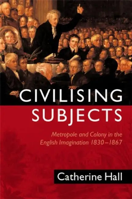 Civilising Subjects: Metropole and Colony in the English Imagination 1830 - 1867 by Catherine Hall