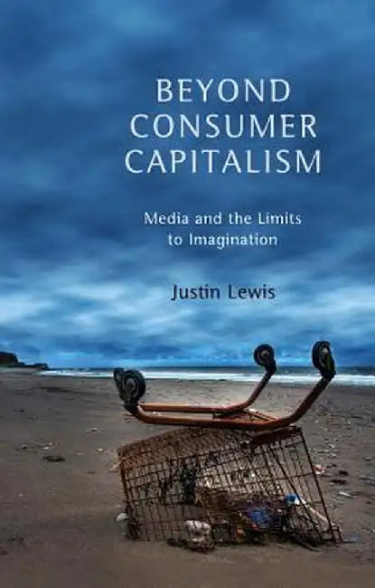 Beyond Consumer Capitalism: Media and the Limits to Imagination by Justin Lewis