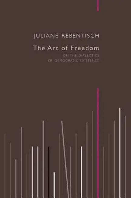 The Art of Freedom: On the Dialectics of Democratic Existence by Juliane Rebentisch
