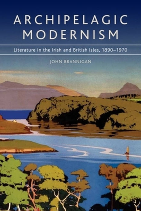 Archipelagic Modernism: Literature in the Irish and British Isles, 1890-1970 by John Brannigan