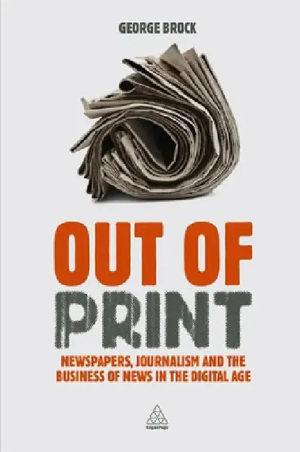 Out of Print: Newspapers, Journalism and the Business of News in the Digital Age by Brock, George