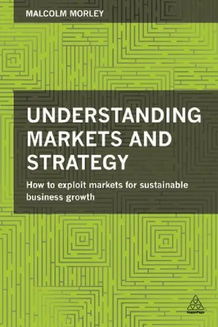 Understanding Markets and Strategy: How to Exploit Markets for Sustainable Business Growth by Malcolm Morley