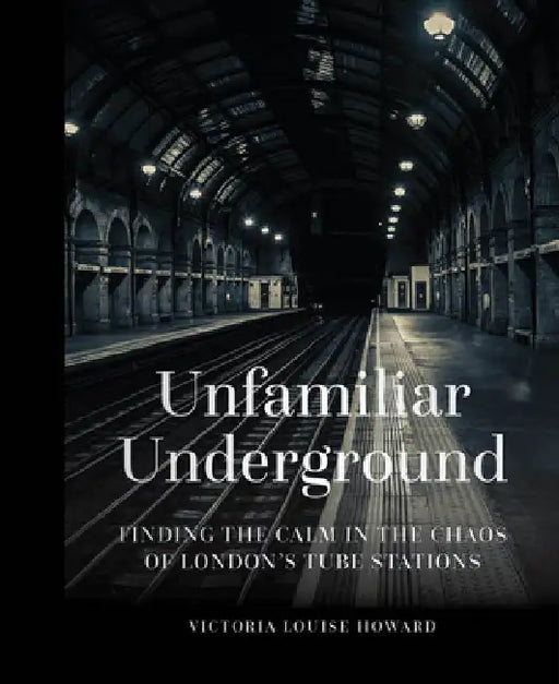 Unfamiliar Underground: Finding the Calm in the Chaos of London's Tube Stations by Victoria Louise Howard