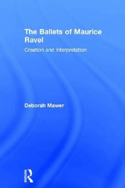 The Ballets of Maurice Ravel: Creation and Interpretation by Deborah Mawer
