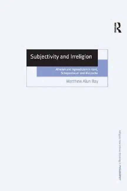Subjectivity and Irreligion: Atheism and Agnosticism in Kant, Schopenhauer and Nietzsche by Matthew Alun Ray