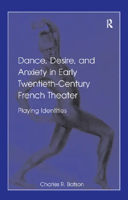 Dance, Desire, and Anxiety in Early Twentieth-Century French Theater: Playing Identities by Charles R. Batson