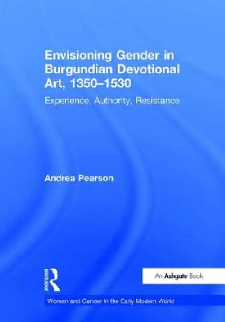 Envisioning Gender in Burgundian Devotional Art, 1350-1530: Experience, Authority, Resistance by Andrea Pearson
