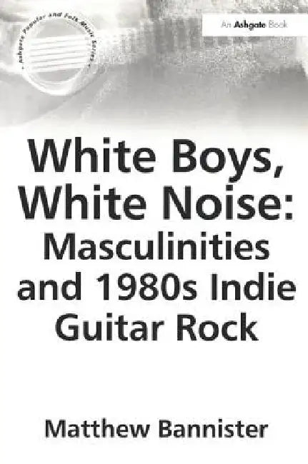 White Boys, White Noise: Masculinities and 1980s Indie Guitar Rock by Bannister Matthew
