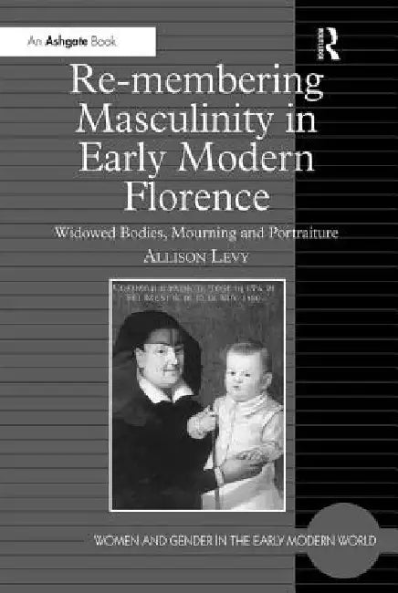 Re-Membering Masculinity in Early Modern Florence: Widowed Bodies, Mourning and Portraiture by Allison Levy