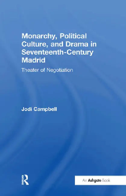 Monarchy, Political Culture, and Drama in Seventeenth-Century Madrid: Theater of Negotiation by Jodi Campbell