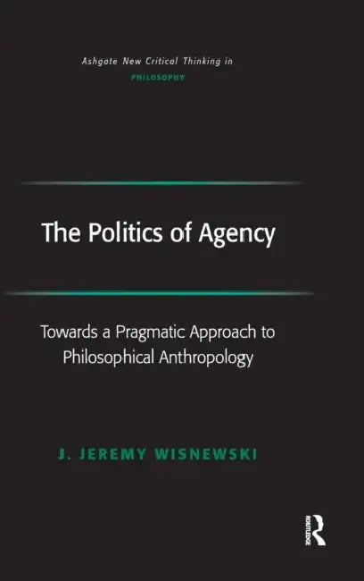 The Politics of Agency: Toward a Pragmatic Approach to Philosophical Anthropology by J. Jeremy Wisnewski