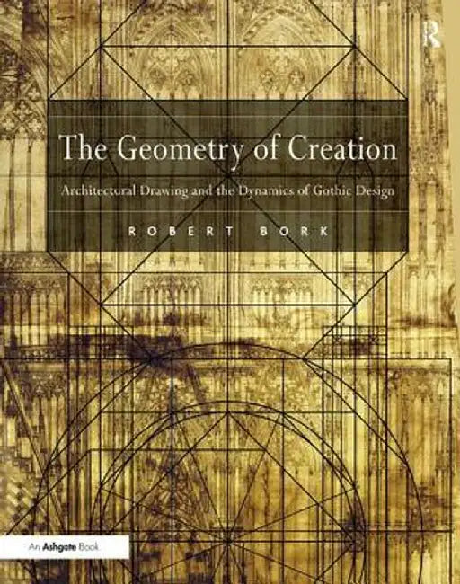 The Geometry of Creation: Architectural Drawing and the Dynamics of Gothic Design by Robert Bork