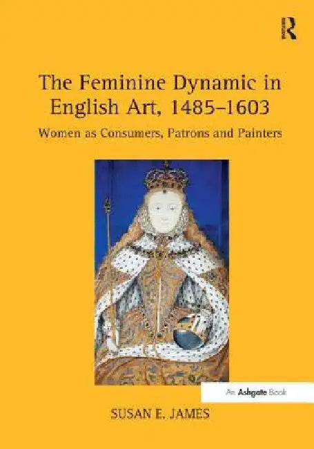 The Feminine Dynamic in English Art, 1485-1603: Women as Consumers, Patrons and Painters by Susan E. James