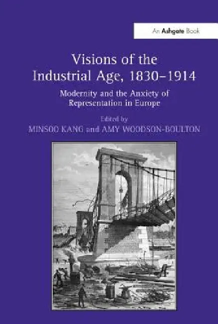 Visions Of The Industrial Age, 1830-1914: Modernity And The Anxiety Of Representation In Europe by Minsoo Kang